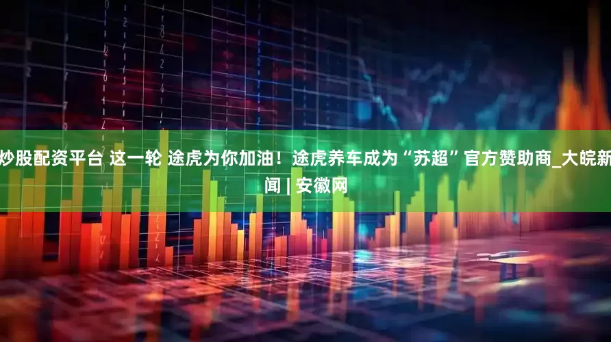炒股配资平台 这一轮 途虎为你加油！途虎养车成为“苏超”官方赞助商_大皖新闻 | 安徽网