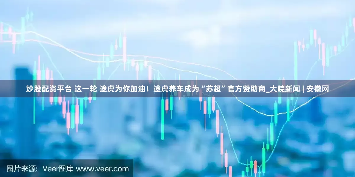 炒股配资平台 这一轮 途虎为你加油！途虎养车成为“苏超”官方赞助商_大皖新闻 | 安徽网