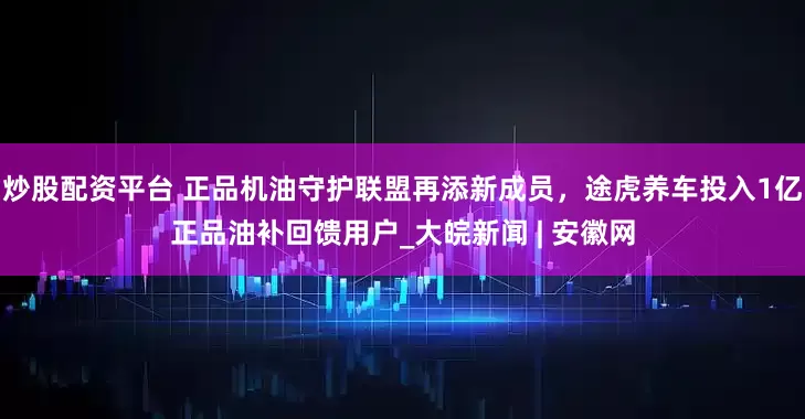炒股配资平台 正品机油守护联盟再添新成员，途虎养车投入1亿正品油补回馈用户_大皖新闻 | 安徽网