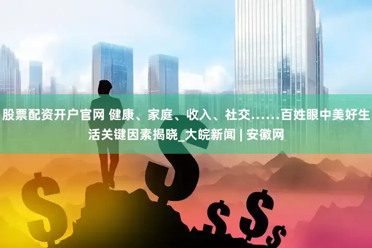 股票配资开户官网 健康、家庭、收入、社交……百姓眼中美好生活关键因素揭晓_大皖新闻 | 安徽网