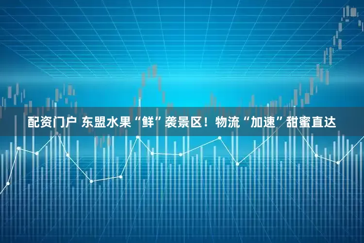 配资门户 东盟水果“鲜”袭景区！物流“加速”甜蜜直达