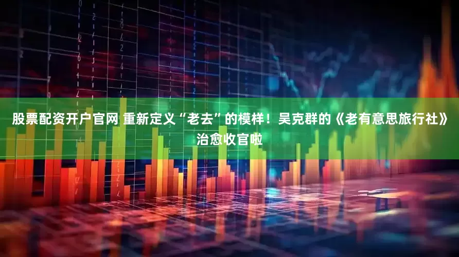 股票配资开户官网 重新定义“老去”的模样！吴克群的《老有意思旅行社》治愈收官啦