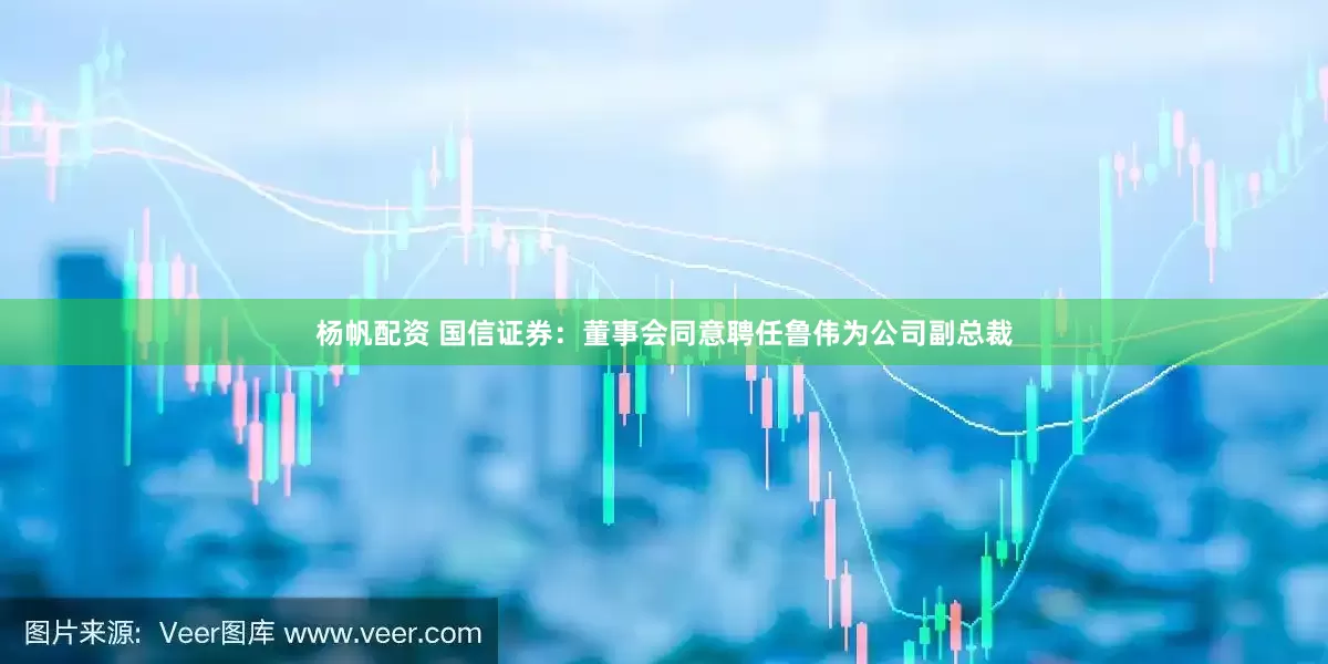 杨帆配资 国信证券：董事会同意聘任鲁伟为公司副总裁