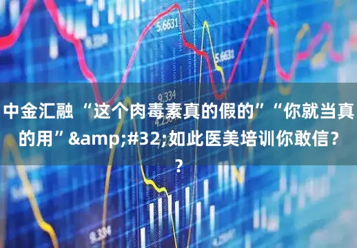 中金汇融 “这个肉毒素真的假的”“你就当真的用”&#32;如此医美培训你敢信？