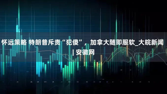 怀远策略 特朗普斥责“犯傻”，加拿大随即服软_大皖新闻 | 安徽网