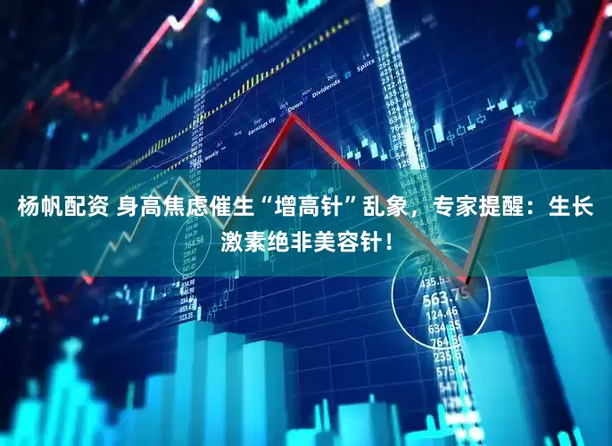 杨帆配资 身高焦虑催生“增高针”乱象，专家提醒：生长激素绝非美容针！