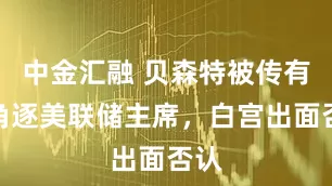中金汇融 贝森特被传有意角逐美联储主席，白宫出面否认