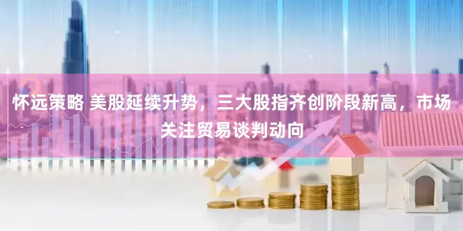 怀远策略 美股延续升势，三大股指齐创阶段新高，市场关注贸易谈判动向