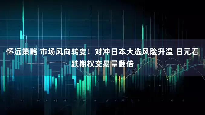 怀远策略 市场风向转变！对冲日本大选风险升温 日元看跌期权交易量翻倍