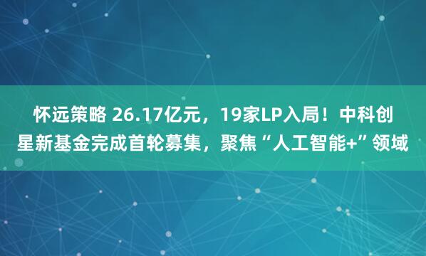 怀远策略 26.17亿元，19家LP入局！中科创星新基金完成首轮募集，聚焦“人工智能+”领域