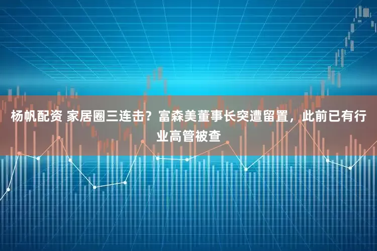 杨帆配资 家居圈三连击？富森美董事长突遭留置，此前已有行业高管被查
