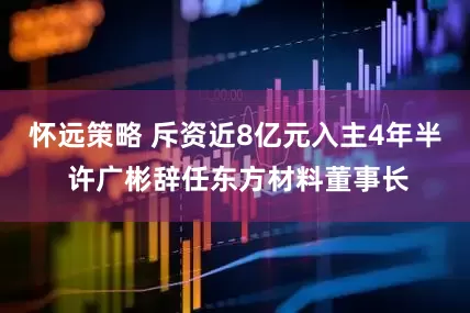 怀远策略 斥资近8亿元入主4年半 许广彬辞任东方材料董事长