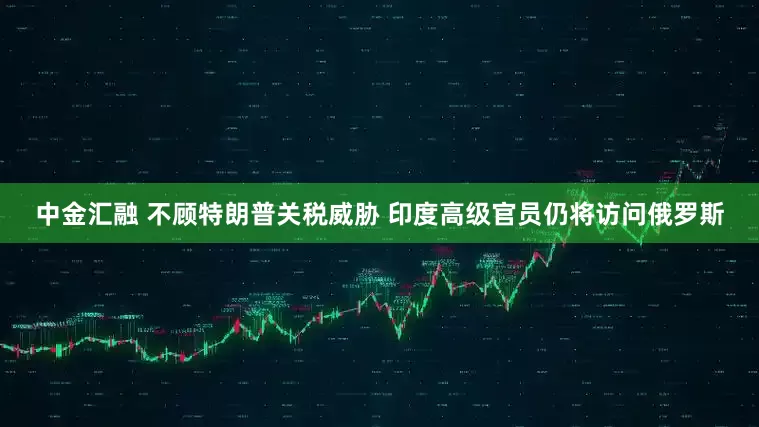中金汇融 不顾特朗普关税威胁 印度高级官员仍将访问俄罗斯