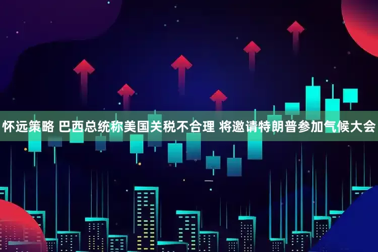 怀远策略 巴西总统称美国关税不合理 将邀请特朗普参加气候大会