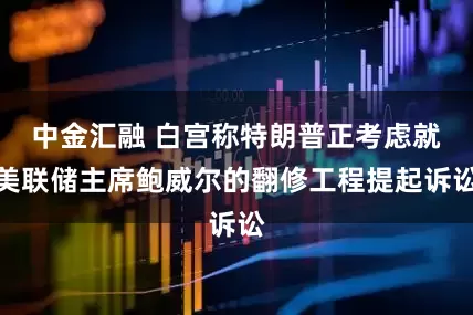 中金汇融 白宫称特朗普正考虑就美联储主席鲍威尔的翻修工程提起诉讼