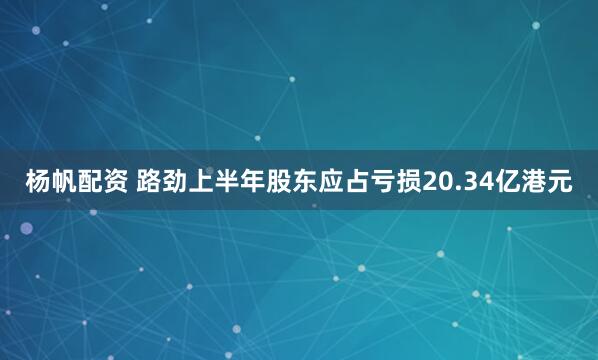 杨帆配资 路劲上半年股东应占亏损20.34亿港元