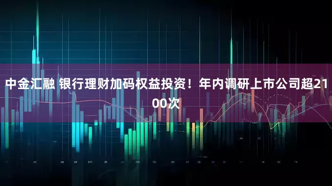 中金汇融 银行理财加码权益投资！年内调研上市公司超2100次