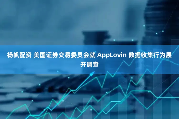 杨帆配资 美国证券交易委员会就 AppLovin 数据收集行为展开调查