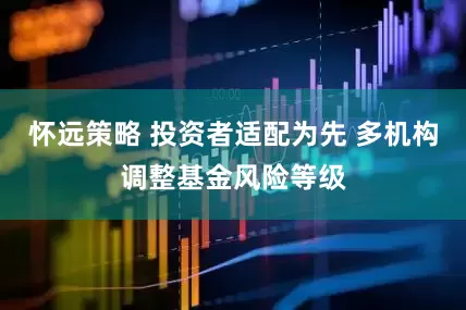 怀远策略 投资者适配为先 多机构调整基金风险等级