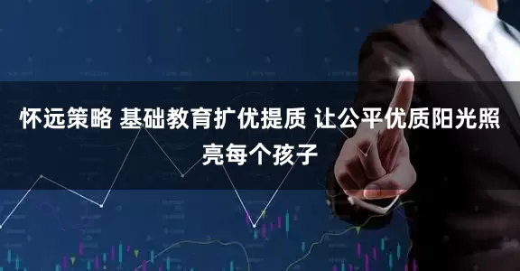 怀远策略 基础教育扩优提质 让公平优质阳光照亮每个孩子