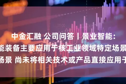 中金汇融 公司问答丨景业智能：公司核工业智能装备主要应用于核工业领域特定场景 尚未将相关技术或产品直接应用于商业航天领域