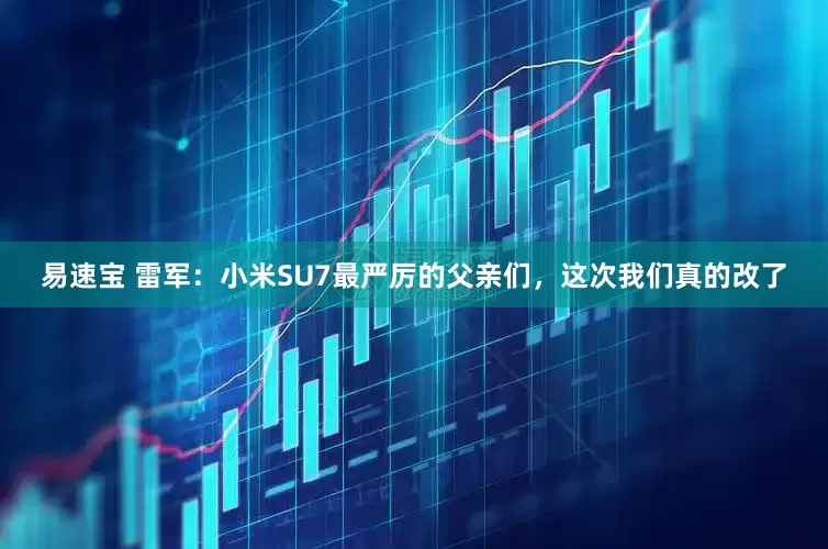 易速宝 雷军：小米SU7最严厉的父亲们，这次我们真的改了